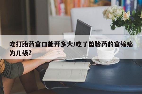 米索前列醇在线下单吃打胎药宫口能开多大/吃了堕胎药的宫缩痛为几级?