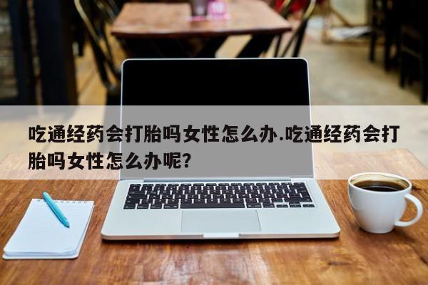 米索前列醇在线下单吃通经药会打胎吗女性怎么办.吃通经药会打胎吗女性怎么办呢？