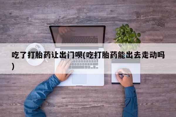 米索前列醇在线下单吃了打胎药让出门呗(吃打胎药能出去走动吗)