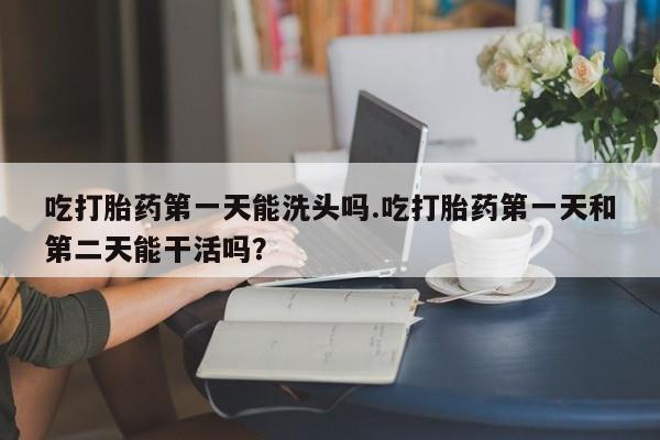 米索前列醇在线下单吃打胎药第一天能洗头吗.吃打胎药第一天和第二天能干活吗？