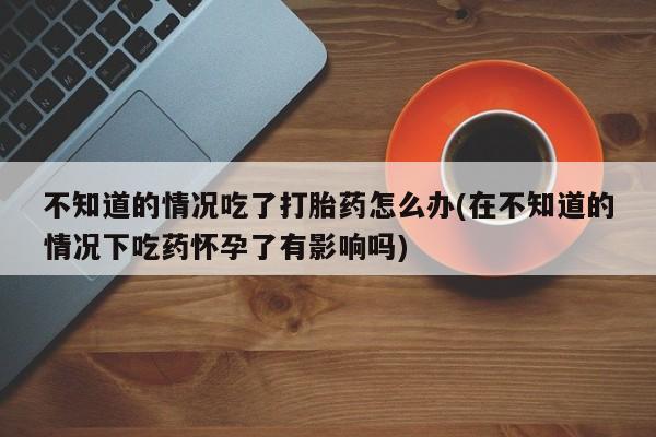 米索前列醇在线下单不知道的情况吃了打胎药怎么办(在不知道的情况下吃药怀孕了有影响吗)