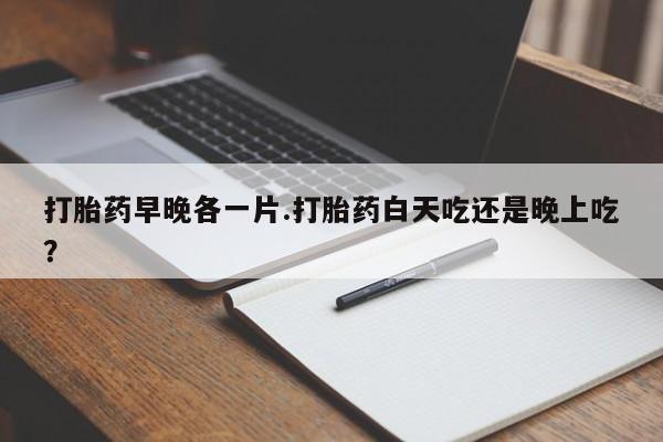 米索前列醇在线下单打胎药早晚各一片.打胎药白天吃还是晚上吃？