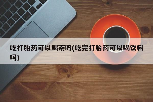 米索前列醇在线下单吃打胎药可以喝茶吗(吃完打胎药可以喝饮料吗)