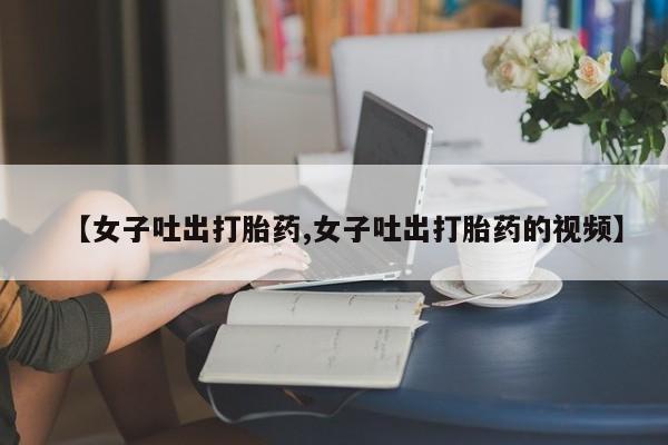 米索前列醇在线下单【女子吐出打胎药,女子吐出打胎药的视频】
