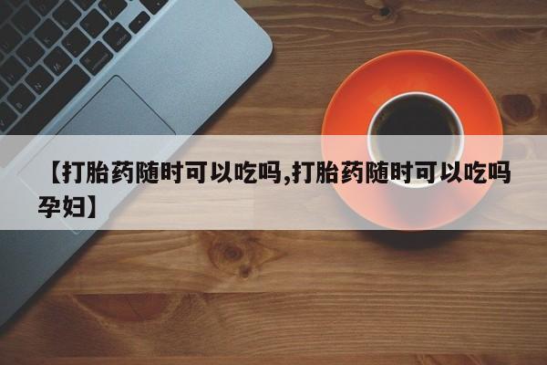 米索前列醇在线下单【打胎药随时可以吃吗,打胎药随时可以吃吗孕妇】