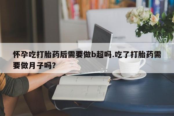 米索前列醇在线下单怀孕吃打胎药后需要做b超吗.吃了打胎药需要做月子吗？
