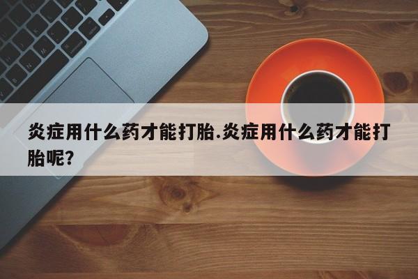 米索前列醇在线下单炎症用什么药才能打胎.炎症用什么药才能打胎呢？