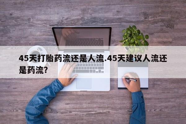 米索前列醇在线下单45天打胎药流还是人流.45天建议人流还是药流？
