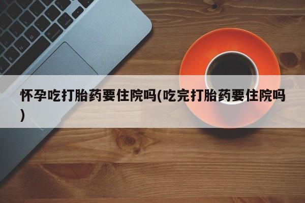 米索前列醇在线下单怀孕吃打胎药要住院吗(吃完打胎药要住院吗)