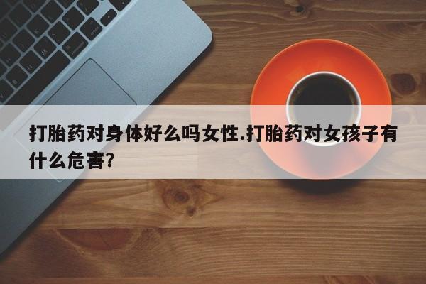 米索前列醇在线下单打胎药对身体好么吗女性.打胎药对女孩子有什么危害？