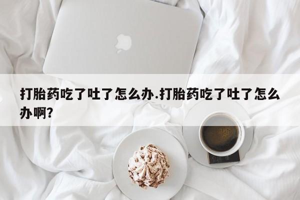 米索前列醇在线下单打胎药吃了吐了怎么办.打胎药吃了吐了怎么办啊？