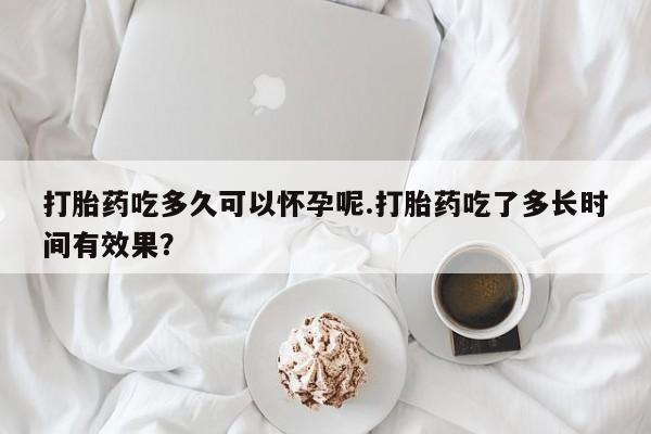 米索前列醇在线下单打胎药吃多久可以怀孕呢.打胎药吃了多长时间有效果？