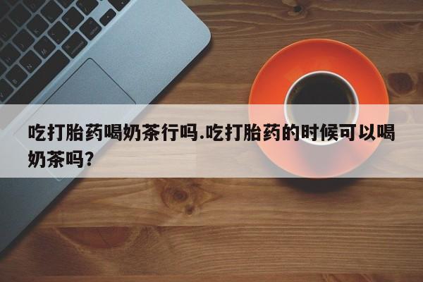 米索前列醇在线下单吃打胎药喝奶茶行吗.吃打胎药的时候可以喝奶茶吗？