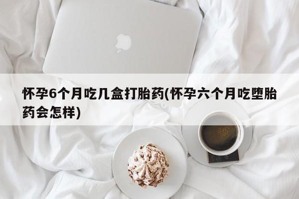 米索前列醇在线下单怀孕6个月吃几盒打胎药(怀孕六个月吃堕胎药会怎样)
