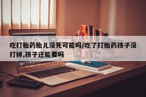 米索前列醇在线下单吃打胎药胎儿没死可能吗/吃了打胎药孩子没打掉,孩子还能要吗