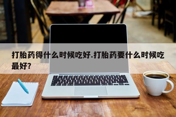 米索前列醇在线下单打胎药得什么时候吃好.打胎药要什么时候吃最好？