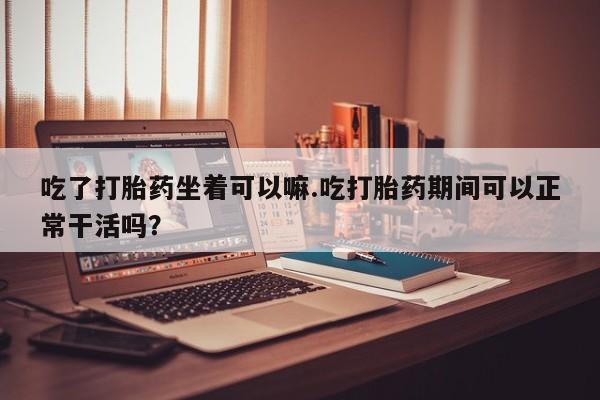 米索前列醇在线下单吃了打胎药坐着可以嘛.吃打胎药期间可以正常干活吗？