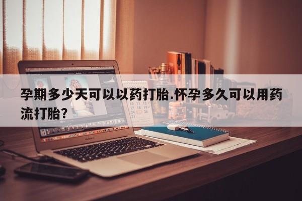 米索前列醇在线下单孕期多少天可以以药打胎.怀孕多久可以用药流打胎？