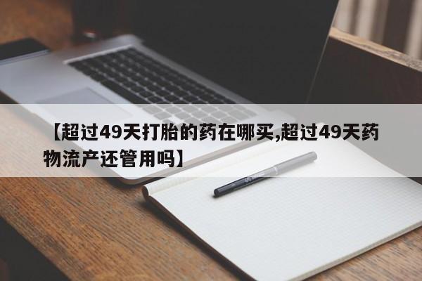 米索前列醇在线下单【超过49天打胎的药在哪买,超过49天药物流产还管用吗】