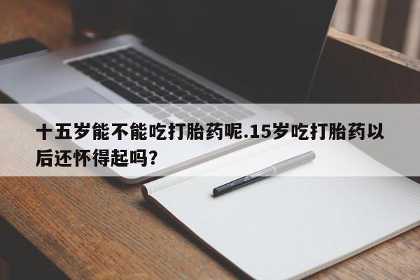 米索前列醇在线下单十五岁能不能吃打胎药呢.15岁吃打胎药以后还怀得起吗？
