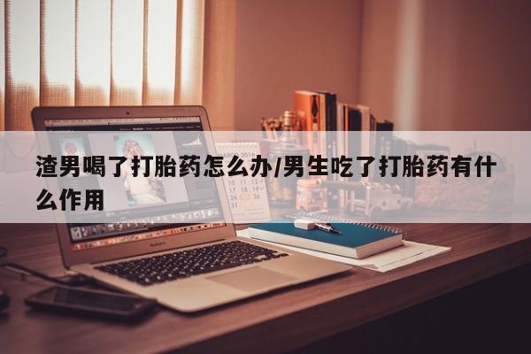 米索前列醇在线下单渣男喝了打胎药怎么办/男生吃了打胎药有什么作用