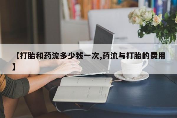 米索前列醇在线下单【打胎和药流多少钱一次,药流与打胎的费用】