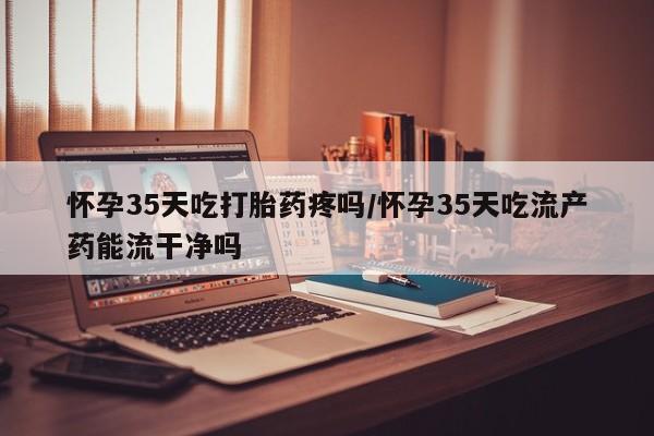 米索前列醇在线下单怀孕35天吃打胎药疼吗/怀孕35天吃流产药能流干净吗