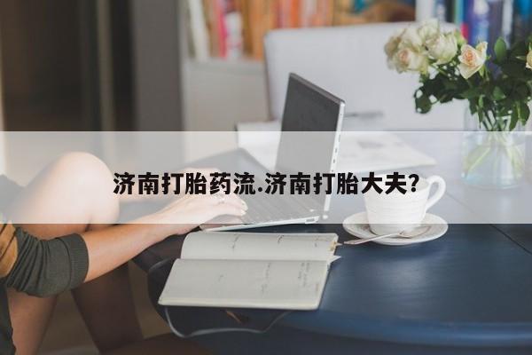 米索前列醇在线下单济南打胎药流.济南打胎大夫？