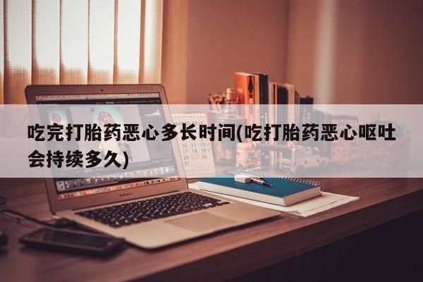 米索前列醇在线下单吃完打胎药恶心多长时间(吃打胎药恶心呕吐会持续多久)