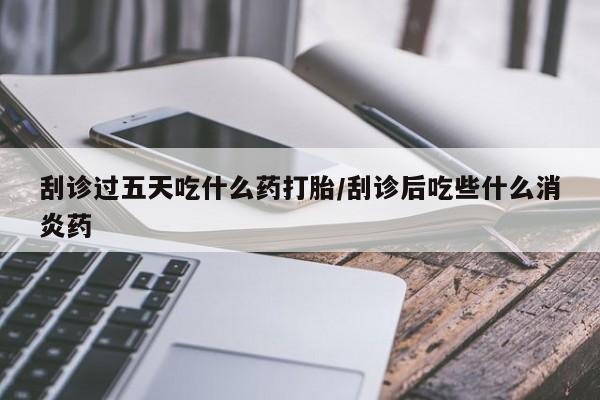 米索前列醇在线下单刮诊过五天吃什么药打胎/刮诊后吃些什么消炎药