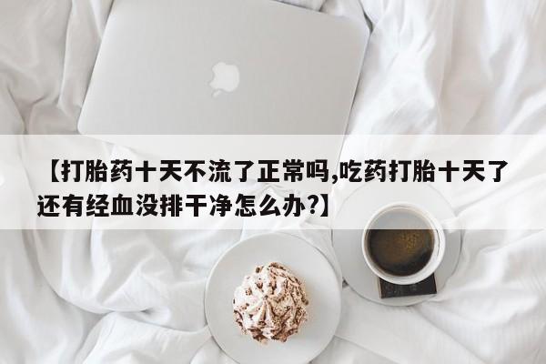 米索前列醇在线下单【打胎药十天不流了正常吗,吃药打胎十天了还有经血没排干净怎么办?】