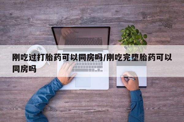 米索前列醇在线下单刚吃过打胎药可以同房吗/刚吃完堕胎药可以同房吗