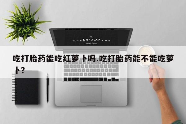 米索前列醇在线下单吃打胎药能吃红萝卜吗.吃打胎药能不能吃萝卜？