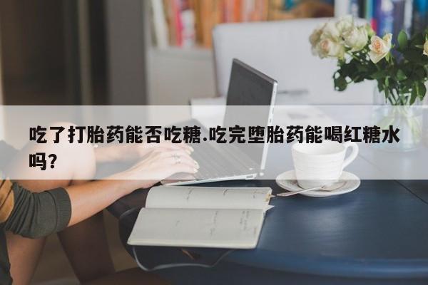 米索前列醇在线下单吃了打胎药能否吃糖.吃完堕胎药能喝红糖水吗？
