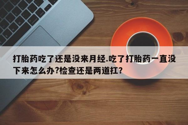 米索前列醇在线下单打胎药吃了还是没来月经.吃了打胎药一直没下来怎么办?检查还是两道扛？