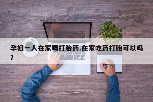 米索前列醇在线下单孕妇一人在家喝打胎药.在家吃药打胎可以吗？