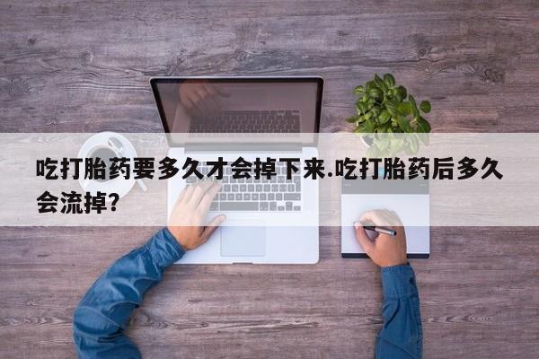 米索前列醇在线下单吃打胎药要多久才会掉下来.吃打胎药后多久会流掉？