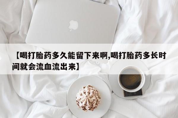 米索前列醇在线下单【喝打胎药多久能留下来啊,喝打胎药多长时间就会流血流出来】