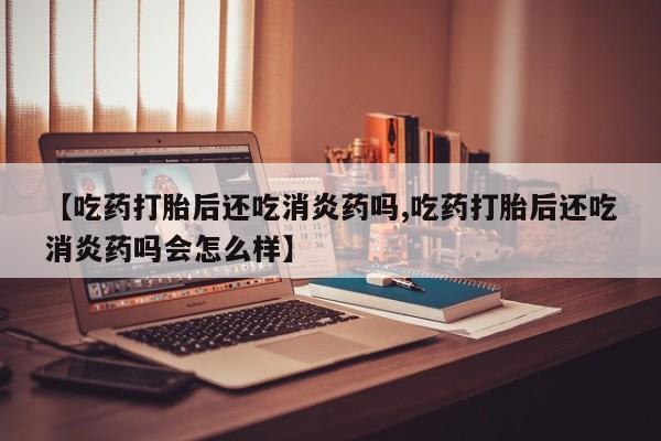 米索前列醇在线下单【吃药打胎后还吃消炎药吗,吃药打胎后还吃消炎药吗会怎么样】