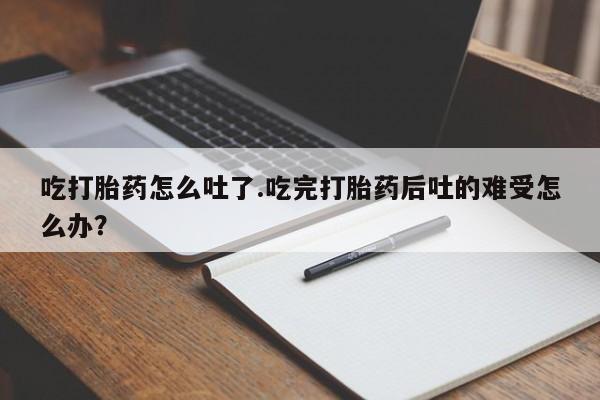 米索前列醇在线下单吃打胎药怎么吐了.吃完打胎药后吐的难受怎么办？