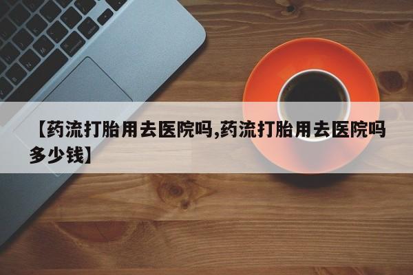 米索前列醇在线下单【药流打胎用去医院吗,药流打胎用去医院吗多少钱】