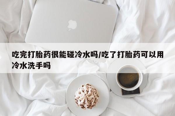 米索前列醇在线下单吃完打胎药很能碰冷水吗/吃了打胎药可以用冷水洗手吗