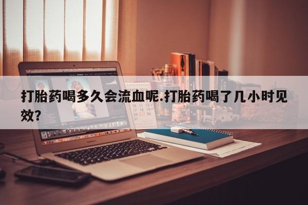 米索前列醇在线下单打胎药喝多久会流血呢.打胎药喝了几小时见效？