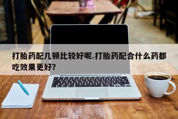 米索前列醇在线下单打胎药配几顿比较好呢.打胎药配合什么药都吃效果更好？