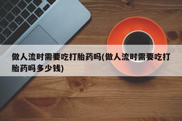 米索前列醇在线下单做人流时需要吃打胎药吗(做人流时需要吃打胎药吗多少钱)