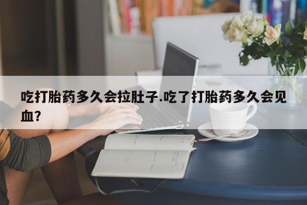 米索前列醇在线下单吃打胎药多久会拉肚子.吃了打胎药多久会见血？