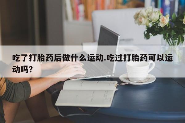 米索前列醇在线下单吃了打胎药后做什么运动.吃过打胎药可以运动吗？