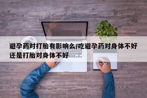 米索前列醇在线下单避孕药对打胎有影响么/吃避孕药对身体不好还是打胎对身体不好