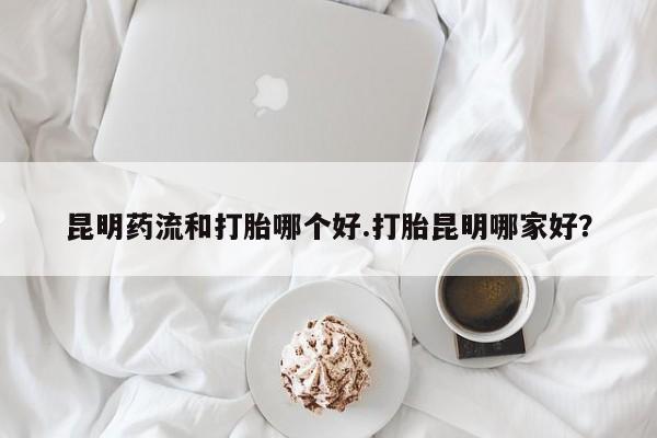 米索前列醇在线下单昆明药流和打胎哪个好.打胎昆明哪家好？
