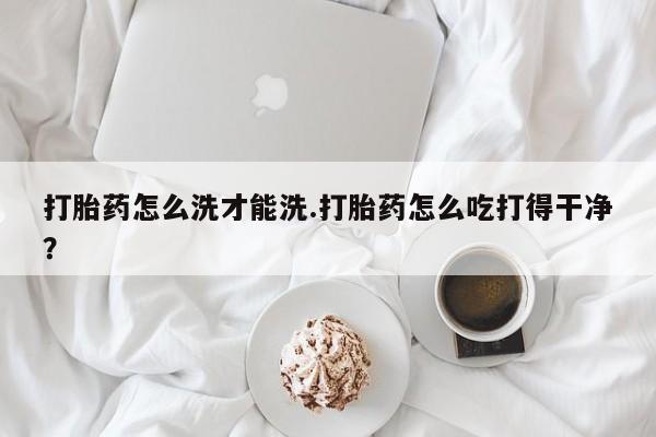 米索前列醇在线下单打胎药怎么洗才能洗.打胎药怎么吃打得干净？